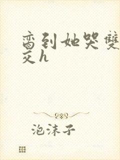 脔到她哭双根宫交h