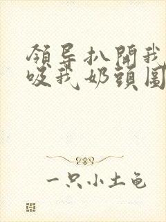 领导扒开我奶罩吸我奶头图片