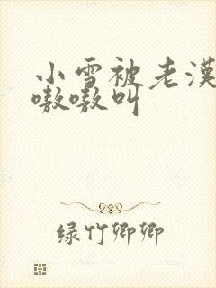 小雪被老汉玩得嗷嗷叫