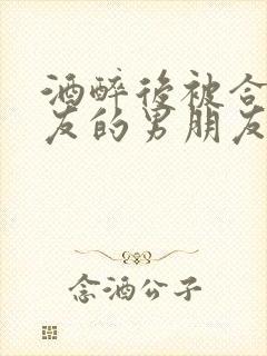 酒醉后被合租室友的男朋友睡了