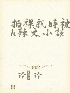 拍裸戏时被c了h辣文小说