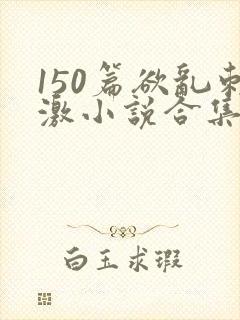 150篇欲乱刺激小说合集