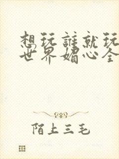 想玩谁就玩谁的世界媚心全文阅读