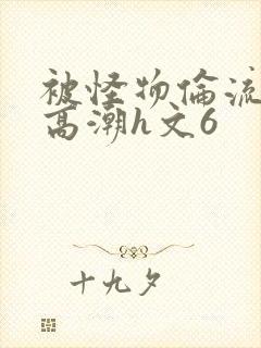 被怪物伦流澡到高潮h文6