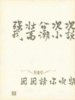 强壮公次次弄得我高潮小说