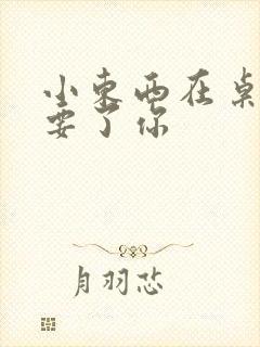 小东西在桌子上要了你