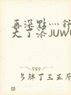 再深点灬舒服灬大了添JUWU