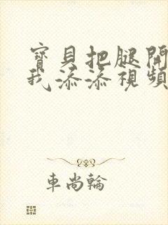 宝贝把腿开大让我添添视频