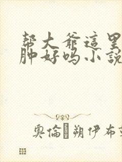 帮大爷这里消消肿好吗小说