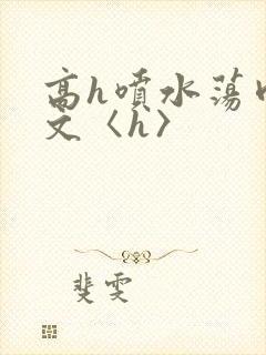 高h喷水荡肉欲文〈h〉