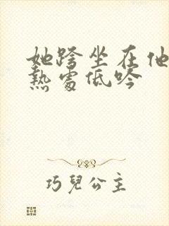 她跨坐在他的炽热处低吟