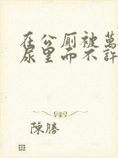 在公厕被万人C尿里面不许漏出来