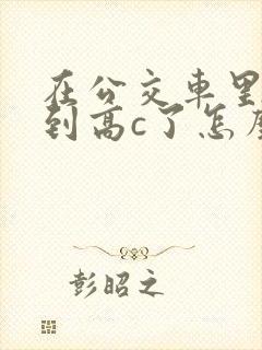 在公交车里c弄到高c了怎么办