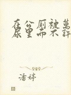 在公厕被万人c尿里面不许漏封面