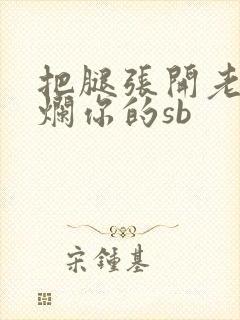 把腿张开老子臊烂你的sb