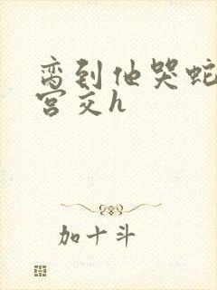 脔到他哭蛇双根宫交h