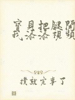 宝贝把腿开大让我添添视频