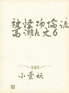 被怪物伦流澡到高潮h文6