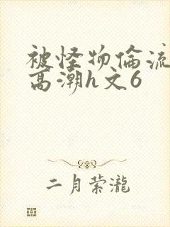 被怪物伦流澡到高潮h文6