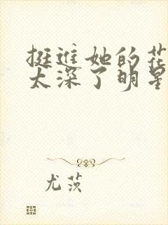 挺进她的花苞啊太深了明星小说