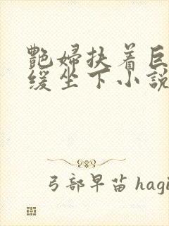 艳妇扶着巨龙缓缓坐下小说