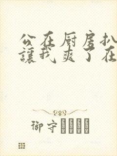 公在厨房扒开腿让我爽了在线观看