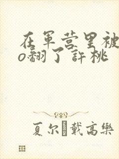 在军营里被cao翻了许桃