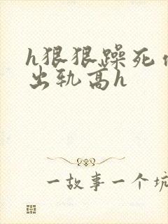 h狠狠躁死你h出轨高h