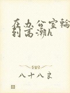 在办公室轮流澡到高潮h