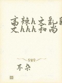 高辣h文乱乳h文hhh和尚