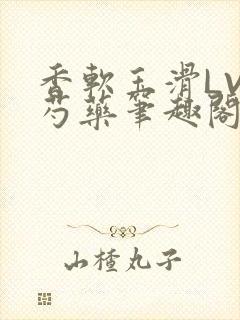 香软玉滑LVL芍药笔趣阁