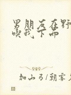 男朋友在野外猛吃我下面封面