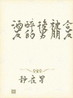 酒醉后被合租室友的男朋友睡了