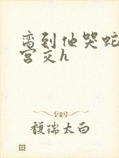 脔到他哭蛇双根宫交h