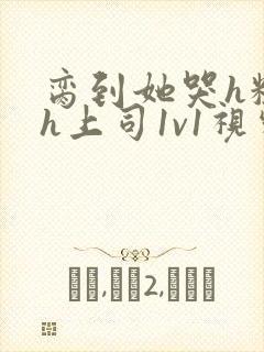 脔到她哭h粗话h上司1v1视频