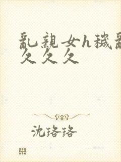 乱亲女h秽乱长久久久