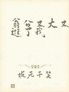 翁公又大又粗挺进了我