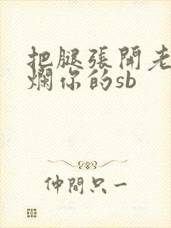 把腿张开老子臊烂你的sb