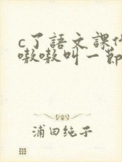 c了语文课代表嗷嗷叫一节课文