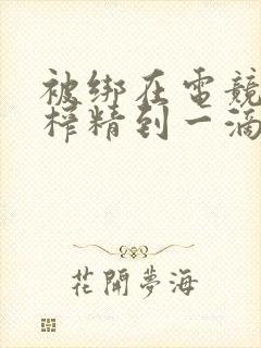 被绑在电竞椅上榨精到一滴不剩