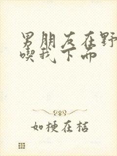 男朋友在野外猛吃我下面