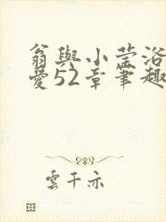 翁与小莹浴室欢爱52章笔趣阁