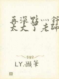 再深点灬舒服灬太大了老师