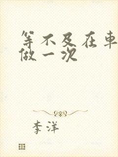 等不及在车里先做一次