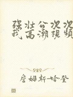 强壮公次次弄得我高潮视频