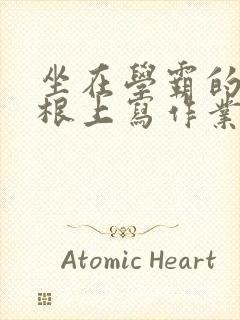 坐在学霸的大紫根上写作业