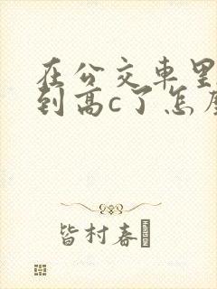 在公交车里c弄到高c了怎么办