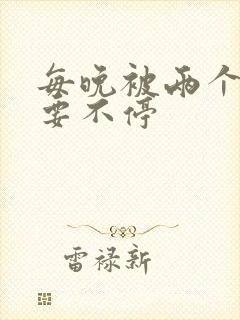 每晚被两个师傅要不停