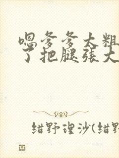 嗯爹爹太粗太长了把腿张大点