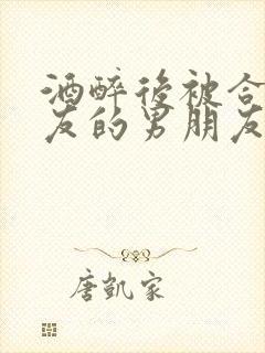 酒醉后被合租室友的男朋友睡了